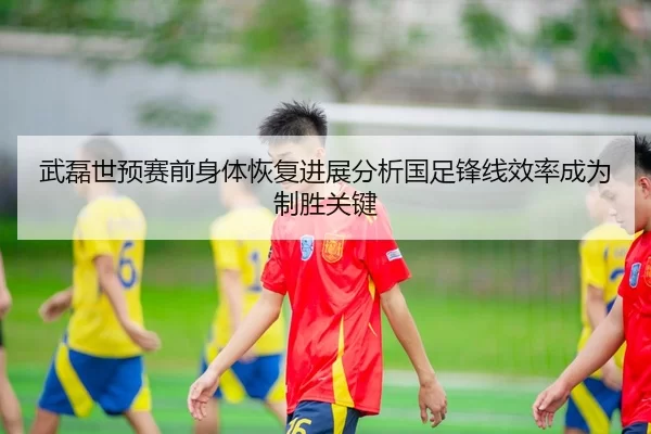 武磊世预赛前身体恢复进展分析国足锋线效率成为制胜关键