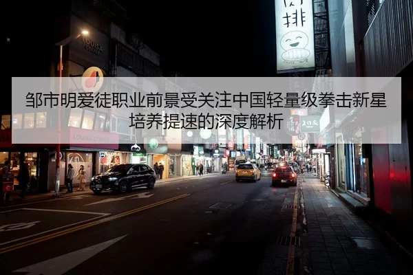 邹市明爱徒职业前景受关注中国轻量级拳击新星培养提速的深度解析