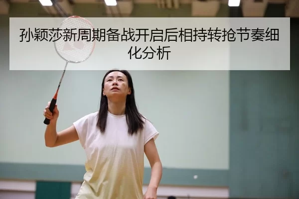 孙颖莎新周期备战开启后相持转抢节奏细化分析