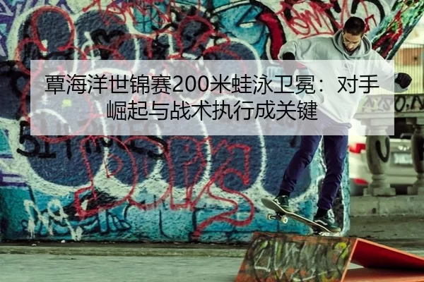 覃海洋世锦赛200米蛙泳卫冕：对手崛起与战术执行成关键