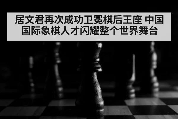 居文君再次成功卫冕棋后王座 中国国际象棋人才闪耀整个世界舞台